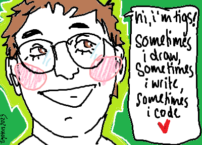 MS Paint drawing of me, a white person with short brown hair and brown eyes smiling widely. I say: <q>hi, i'm tigs! sometimes i draw, sometimes i write, sometimes i code <3</q>.